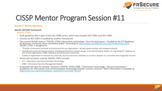 CISSP Mentor Program Session #11
Domain 7: Security Operations
Specific BCP/DRP frameworks
ISO/IEC-27031
• Draft guideline that is part of the ISO 27000 series, which also includes ISO 27001 and ISO 27002
• Focuses on BCP (DRP is handled by another framework)
• The current formal name is “ISO/IEC 27031 Information technology—Security techniques—Guidelines for ICT Readiness
for Business Continuity (final committee draft).” According to http://www.iso27001security.com/html/27031.html,
ISO/IEC 27031 is designed to:
• “Provide a framework (methods and processes) for any organization—private, governmental, and nongovernmental;
• Identify and specify all relevant aspects including performance criteria, design, and implementation details, for improving ICT readiness as
part of the organization's ISMS, helping to ensure business continuity;
• Enable an organization to measure its continuity, security and hence readiness to survive a disaster in a consistent and recognized manner.”
• Terms and acronyms used by ISO/IEC 27031 include:
• ICT—Information and Communications Technology
• ISMS—Information Security Management System
• A separate ISO plan for disaster recovery is ISO/IEC 24762:2008, “Information technology—Security techniques—
Guidelines for information and communications technology disaster recovery services.” More information is available at
http://www.iso.org/iso/catalogue_detail.htm?csnumber=41532
 