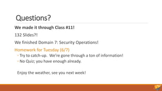 Questions?
We made it through Class #11!
132 Slides?!
We finished Domain 7: Security Operations!
Homework for Tuesday (6/7)
◦ Try to catch-up. We’re gone through a ton of information!
◦ No Quiz; you have enough already.
Enjoy the weather, see you next week!
 