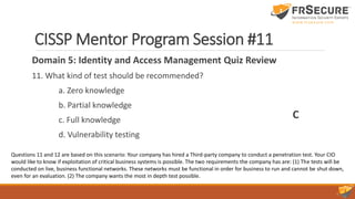CISSP Mentor Program Session #11
Domain 5: Identity and Access Management Quiz Review
11. What kind of test should be recommended?
a. Zero knowledge
b. Partial knowledge
c. Full knowledge
d. Vulnerability testing
C
Questions 11 and 12 are based on this scenario: Your company has hired a Third-party company to conduct a penetration test. Your CIO
would like to know if exploitation of critical business systems is possible. The two requirements the company has are: (1) The tests will be
conducted on live, business functional networks. These networks must be functional in order for business to run and cannot be shut down,
even for an evaluation. (2) The company wants the most in depth test possible.
 