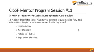 CISSP Mentor Program Session #11
Domain 5: Identity and Access Management Quiz Review
14. A policy that states a user must have a business requirement to view data
before attempting to do so is an example of enforcing what?
a. Least privilege
b. Need to know
c. Rotation of duties
d. Separation of duties
B
 