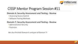 CISSP Mentor Program Session #11
Domain 6: Security Assessment and Testing - Review
• Assessing Access Control
• Software Testing Methods
Domain 7: Security Assessment and Testing - Review
• Administrative Security
• Forensics
We also finished Domain 6 and part of Domain 7!
 