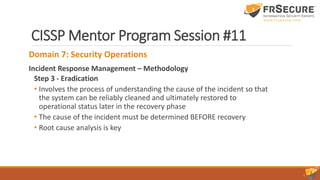 CISSP Mentor Program Session #11
Domain 7: Security Operations
Incident Response Management – Methodology
Step 3 - Eradication
• Involves the process of understanding the cause of the incident so that
the system can be reliably cleaned and ultimately restored to
operational status later in the recovery phase
• The cause of the incident must be determined BEFORE recovery
• Root cause analysis is key
 