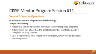 CISSP Mentor Program Session #11
Domain 7: Security Operations
Incident Response Management – Methodology
Step 5 - Reporting
• Most likely to be neglected in immature incident response programs
• If done right, this phase has the greatest potential to effect a positive
change in security posture
• Goal is to provide a final report on the incident, which will be delivered
to management
 