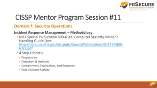 CISSP Mentor Program Session #11
Domain 7: Security Operations
Incident Response Management – Methodology
• NIST Special Publication 800-61r2: Computer Security Incident
Handling Guide (see:
http://nvlpubs.nist.gov/nistpubs/SpecialPublications/NIST.SP.800-
61r2.pdf
• 4 Step Lifecycle
• Preparation
• Detection & Analysis
• Containment, Eradication, and Recovery
• Post-incident Activity
 