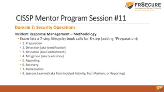 CISSP Mentor Program Session #11
Domain 7: Security Operations
Incident Response Management – Methodology
• Exam lists a 7-step lifecycle; book calls for 8-step (adding “Preparation):
• 1. Preparation
• 2. Detection (aka Identification)
• 3. Response (aka Containment)
• 4. Mitigation (aka Eradication)
• 5. Reporting
• 6. Recovery
• 7. Remediation
• 8. Lessons Learned (aka Post-incident Activity, Post Mortem, or Reporting)
 