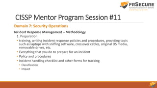 CISSP Mentor Program Session #11
Domain 7: Security Operations
Incident Response Management – Methodology
1. Preparation
• training, writing incident response policies and procedures, providing tools
such as laptops with sniffing software, crossover cables, original OS media,
removable drives, etc.
• Everything that you do to prepare for an incident
• Policy and procedures
• Incident handling checklist and other forms for tracking
• Classification
• Impact
 