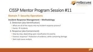 CISSP Mentor Program Session #11
Domain 7: Security Operations
Incident Response Management – Methodology
2. Detection (aka Identification)
• What are all of the inputs into my incident response process?
• Events  Incidents
3. Response (aka Containment)
• Step-by-step, depending upon classification & severity
• Forensic response? Protection of evidence, while containing damage
• Start root cause analysis
 