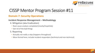CISSP Mentor Program Session #11
Domain 7: Security Operations
Incident Response Management – Methodology
4. Mitigation (aka Eradication)
• Root cause analysis completed (mostly/hopefully)
• Get rid of the bad things
5. Reporting
• Actually not really a step (happens throughout)
• More formal here; include incident responders (technical and non-technical)
 