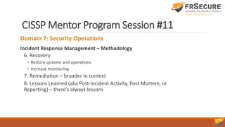 CISSP Mentor Program Session #11
Domain 7: Security Operations
Incident Response Management – Methodology
6. Recovery
• Restore systems and operations
• Increase monitoring
7. Remediation – broader in context
8. Lessons Learned (aka Post-incident Activity, Post Mortem, or
Reporting) – there’s always lessons
 