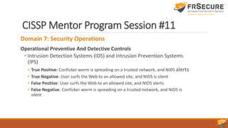 CISSP Mentor Program Session #11
Domain 7: Security Operations
Operational Preventive And Detective Controls
• Intrusion Detection Systems (IDS) and Intrusion Prevention Systems
(IPS)
• True Positive: Conficker worm is spreading on a trusted network, and NIDS alerts
• True Negative: User surfs the Web to an allowed site, and NIDS is silent
• False Positive: User surfs the Web to an allowed site, and NIDS alerts
• False Negative: Conficker worm is spreading on a trusted network, and NIDS is
silent
 