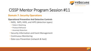 CISSP Mentor Program Session #11
Domain 7: Security Operations
Operational Preventive And Detective Controls
• NIDS, NIPS, HIDS, and HIPS (detection types)
• Pattern Matching
• Protocol Behavior
• Anomaly Detection
• Security Information and Event Management
• Continuous Monitoring
• Data Loss Prevention (network & host)
 
