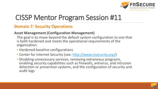 CISSP Mentor Program Session #11
Domain 7: Security Operations
Asset Management (Configuration Management)
The goal is to move beyond the default system configuration to one that
is both hardened and meets the operational requirements of the
organization.
• Hardened baseline configurations
• Center for Internet Security (see: http://www.cisecurity.org/)
• Disabling unnecessary services, removing extraneous programs,
enabling security capabilities such as firewalls, antivirus, and intrusion
detection or prevention systems, and the configuration of security and
audit logs
 