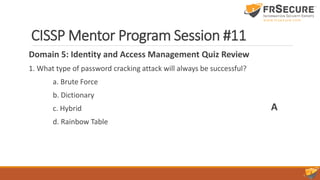 CISSP Mentor Program Session #11
Domain 5: Identity and Access Management Quiz Review
1. What type of password cracking attack will always be successful?
a. Brute Force
b. Dictionary
c. Hybrid
d. Rainbow Table
A
 