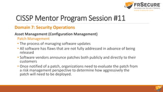 CISSP Mentor Program Session #11
Domain 7: Security Operations
Asset Management (Configuration Management)
Patch Management
• The process of managing software updates
• All software has flaws that are not fully addressed in advance of being
released
• Software vendors announce patches both publicly and directly to their
customers
• Once notified of a patch, organizations need to evaluate the patch from
a risk management perspective to determine how aggressively the
patch will need to be deployed.
 