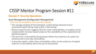 CISSP Mentor Program Session #11
Domain 7: Security Operations
Asset Management (Configuration Management)
Zero-Day Vulnerabilities and Zero-Day Exploits
• The average window of time between a patch being released and an
associated exploit being made public is decreasing
• Recent research even suggests that for some vulnerabilities, an exploit can be
created within minutes based simply on the availability of the unpatched and
patched program
• The term for a vulnerability being known before the existence of a patch (or
workaround) is zero day vulnerability.
• A zero-day exploit, rather than vulnerability, refers to the existence of exploit
code for a vulnerability which has yet to be patched
 