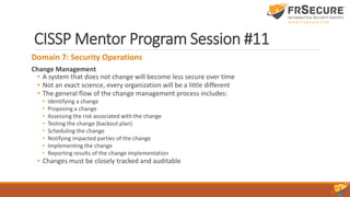 CISSP Mentor Program Session #11
Domain 7: Security Operations
Change Management
• A system that does not change will become less secure over time
• Not an exact science, every organization will be a little different
• The general flow of the change management process includes:
• Identifying a change
• Proposing a change
• Assessing the risk associated with the change
• Testing the change (backout plan)
• Scheduling the change
• Notifying impacted parties of the change
• Implementing the change
• Reporting results of the change implementation
• Changes must be closely tracked and auditable
 