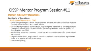 CISSP Mentor Program Session #11
Domain 7: Security Operations
Continuity of Operations
Service Level Agreements (SLA)
• Critical where organizations have external entities perform critical services or
host significant assets and applications
• Goal is to stipulate all expectations regarding the behavior of the department
or organization that is responsible for providing services and the quality of
the services provided
• Availability is usually the most critical security consideration of a service level
agreement
• Organizations must negotiate all security terms of a service level agreement
prior to engaging with the company
• Cloud computing
 
