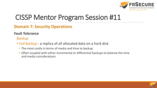 CISSP Mentor Program Session #11
Domain 7: Security Operations
Fault Tolerance
Backup
• Full backup - a replica of all allocated data on a hard disk
• The most costly in terms of media and time to backup
• Often coupled with either incremental or differential backups to balance the time
and media considerations
 