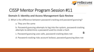 CISSP Mentor Program Session #11
Domain 5: Identity and Access Management Quiz Review
2. What is the difference between password cracking and password guessing?
a. They are the same
b. Password guessing attempts to log into the system, password cracking
attempts to determine a password used to create a hash
c. Password guessing uses salts, password cracking does not
d. Password cracking risks account lockout, password guessing does not
B
 