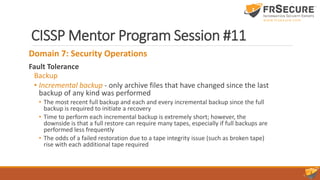 CISSP Mentor Program Session #11
Domain 7: Security Operations
Fault Tolerance
Backup
• Incremental backup - only archive files that have changed since the last
backup of any kind was performed
• The most recent full backup and each and every incremental backup since the full
backup is required to initiate a recovery
• Time to perform each incremental backup is extremely short; however, the
downside is that a full restore can require many tapes, especially if full backups are
performed less frequently
• The odds of a failed restoration due to a tape integrity issue (such as broken tape)
rise with each additional tape required
 