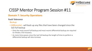 CISSP Mentor Program Session #11
Domain 7: Security Operations
Fault Tolerance
Backup
• Differential - will back up any files that have been changed since the
last full backup
• Only the most recent full backup and most recent differential backup are required
to initiate a full recovery
• As more time passes since the last full backup the length of time to perform a
differential backup will also increase
 
