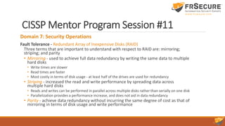 CISSP Mentor Program Session #11
Domain 7: Security Operations
Fault Tolerance - Redundant Array of Inexpensive Disks (RAID)
Three terms that are important to understand with respect to RAID are: mirroring;
striping; and parity
• Mirroring - used to achieve full data redundancy by writing the same data to multiple
hard disks
• Write times are slower
• Read times are faster
• Most costly in terms of disk usage - at least half of the drives are used for redundancy
• Striping - increased the read and write performance by spreading data across
multiple hard disks
• Reads and writes can be performed in parallel across multiple disks rather than serially on one disk
• Parallelization provides a performance increase, and does not aid in data redundancy
• Parity - achieve data redundancy without incurring the same degree of cost as that of
mirroring in terms of disk usage and write performance
 