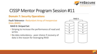 CISSP Mentor Program Session #11
Domain 7: Security Operations
Fault Tolerance - Redundant Array of Inexpensive
Disks (RAID)
RAID 0: Striped Set
• Striping to increase the performance of read and
writes
• No data redundancy - poor choice if recovery of
data is the reason for leveraging RAID
 