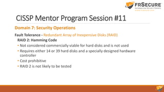 CISSP Mentor Program Session #11
Domain 7: Security Operations
Fault Tolerance - Redundant Array of Inexpensive Disks (RAID)
RAID 2: Hamming Code
• Not considered commercially viable for hard disks and is not used
• Requires either 14 or 39 hard disks and a specially designed hardware
controller
• Cost prohibitive
• RAID 2 is not likely to be tested
 