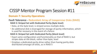 CISSP Mentor Program Session #11
Domain 7: Security Operations
Fault Tolerance - Redundant Array of Inexpensive Disks (RAID)
RAID 3: Striped Set with Dedicated Parity (byte level)
• Data, at the byte level, is striped across multiple disks
• An additional disk is leveraged for storage of parity information, which
is used for recovery in the event of a failure
RAID 4: Striped Set with Dedicated Parity (block level)
• Exact same configuration and functionality as that of RAID 3, but
stripes data at the block, rather than byte, level
• Employs a dedicated parity drive rather than having parity data
distributed amongst all disks, as in RAID 5
 
