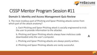 CISSP Mentor Program Session #11
Domain 5: Identity and Access Management Quiz Review
3. The most insidious part of Phishing and Spear Phishing attacks comes from
which part of the attack anatomy?
a. Each Phishing and Spear Phishing attack is socially engineered to trick
the user to provide information to the attacker.
b. Phishing and Spear Phishing attacks always have malicious code
downloaded onto the user’s computer.
c. Phishing and Spear Phishing attacks are always poorly written.
d. Phishing and Spear Phishing attacks are rarely successful.
A
 