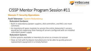 CISSP Mentor Program Session #11
Domain 7: Security Operations
Fault Tolerance - System Redundancy
Redundant Hardware
• Built-in redundancy (power supplies, disk controllers, and NICs are most
common)
• An inventory of spare modules to service the entire datacenter's servers
would be less expensive than having all servers configured with an installed
redundant power supply
Redundant Systems
• Entire systems available in inventory to serve as a means to recover
• Have an SLA with hardware manufacturers to be able to quickly procure
replacement equipment in a timely fashion
 