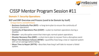 CISSP Mentor Program Session #11
Domain 7: Security Operations
BCP and DRP Overview and Process (used to be Domain by itself)
Unique terms and definitions
• Business Continuity Plan (BCP)—a long-term plan to ensure the continuity of
business operations
• Continuity of Operations Plan (COOP)—a plan to maintain operations during a
disaster.
• Disaster—any disruptive event that interrupts normal system operations
• Disaster Recovery Plan (DRP)—a short-term plan to recover from a disruptive event
• Mean Time Between Failures (MTBF)—quantifies how long a new or repaired system
will run on average before failing
• Mean Time to Repair (MTTR)—describes how long it will take to recover a failed
system.
 