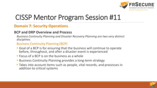 CISSP Mentor Program Session #11
Domain 7: Security Operations
BCP and DRP Overview and Process
Business Continuity Planning and Disaster Recovery Planning are two very distinct
disciplines
Business Continuity Planning (BCP)
• Goal of a BCP is for ensuring that the business will continue to operate
before, throughout, and after a disaster event is experienced
• Focus of a BCP is on the business as a whole
• Business Continuity Planning provides a long-term strategy
• Takes into account items such as people, vital records, and processes in
addition to critical systems
 