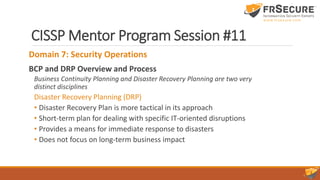 CISSP Mentor Program Session #11
Domain 7: Security Operations
BCP and DRP Overview and Process
Business Continuity Planning and Disaster Recovery Planning are two very
distinct disciplines
Disaster Recovery Planning (DRP)
• Disaster Recovery Plan is more tactical in its approach
• Short-term plan for dealing with specific IT-oriented disruptions
• Provides a means for immediate response to disasters
• Does not focus on long-term business impact
 