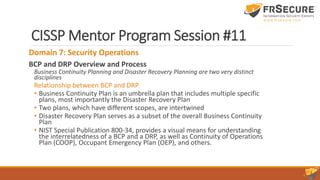 CISSP Mentor Program Session #11
Domain 7: Security Operations
BCP and DRP Overview and Process
Business Continuity Planning and Disaster Recovery Planning are two very distinct
disciplines
Relationship between BCP and DRP
• Business Continuity Plan is an umbrella plan that includes multiple specific
plans, most importantly the Disaster Recovery Plan
• Two plans, which have different scopes, are intertwined
• Disaster Recovery Plan serves as a subset of the overall Business Continuity
Plan
• NIST Special Publication 800-34, provides a visual means for understanding
the interrelatedness of a BCP and a DRP, as well as Continuity of Operations
Plan (COOP), Occupant Emergency Plan (OEP), and others.
 