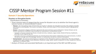 CISSP Mentor Program Session #11
Domain 7: Security Operations
Disasters or Disruptive Events
Classifications of disasters
• Three common ways of categorizing the causes for disasters are as to whether the threat agent is
natural, human, or environmental in nature
• Natural—the most obvious type of threat that can result in a disaster are naturally occurring. This category includes
such threats as earthquakes, hurricanes, tornadoes, floods, and some types of fires (closely related to geographical
location)
• Human—the human category of threats represents the most common source of disasters. Human threats can be
further classified as to whether they constitute an intentional or unintentional threat
• Examples of human-intentional threats include terrorists, malware, rogue insider, Denial of Service, hacktivism,
phishing, social engineering, etc.
• Examples of human-unintentional threats are primarily those that involve inadvertent errors and omissions, in which
the person through lack of knowledge, laziness, or carelessness served as a source of disruption
• Environmental—focused on environment as it pertains to the information systems or datacenter. This class of threat
includes items such as power issues (blackout, brownout, surge, spike), system component or other equipment failures,
application or software flaws
• Analysis of threats and associated likelihoods is an important part of the BCP and DRP process
 