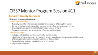 CISSP Mentor Program Session #11
Domain 7: Security Operations
Disasters or Disruptive Events
Errors and omissions
• Typically considered the single most common source of disruptive events
• Threat is inadvertently caused by humans, most often in the employ of the
organization, who unintentionally serve as a source of harm
• Data entry mistakes are an example of errors and omissions
Natural Disasters
• Include earthquakes, hurricanes, floods, tsunamis, etc.
• Likelihood of natural threats occurring is largely based upon the geographical location
of the organization's information systems or datacenters
• Generally have a rather low likelihood of occurring
• Impact can be severe
 