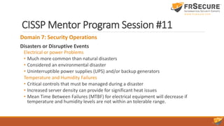 CISSP Mentor Program Session #11
Domain 7: Security Operations
Disasters or Disruptive Events
Electrical or power Problems
• Much more common than natural disasters
• Considered an environmental disaster
• Uninterruptible power supplies (UPS) and/or backup generators
Temperature and Humidity Failures
• Critical controls that must be managed during a disaster
• Increased server density can provide for significant heat issues
• Mean Time Between Failures (MTBF) for electrical equipment will decrease if
temperature and humidity levels are not within an tolerable range.
 