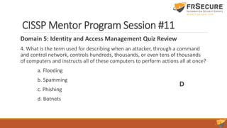 CISSP Mentor Program Session #11
Domain 5: Identity and Access Management Quiz Review
4. What is the term used for describing when an attacker, through a command
and control network, controls hundreds, thousands, or even tens of thousands
of computers and instructs all of these computers to perform actions all at once?
a. Flooding
b. Spamming
c. Phishing
d. Botnets
D
 