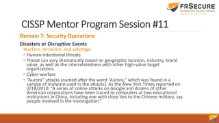 CISSP Mentor Program Session #11
Domain 7: Security Operations
Disasters or Disruptive Events
Warfare, terrorism, and sabotage
• Human-intentional threats
• Threat can vary dramatically based on geographic location, industry, brand
value, as well as the interrelatedness with other high-value target
organizations
• Cyber-warfare
• “Aurora” attacks (named after the word “Aurora,” which was found in a
sample of malware used in the attacks). As the New York Times reported on
2/18/2010: “A series of online attacks on Google and dozens of other
American corporations have been traced to computers at two educational
institutions in China, including one with close ties to the Chinese military, say
people involved in the investigation.”
 