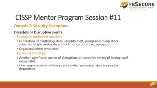 CISSP Mentor Program Session #11
Domain 7: Security Operations
Disasters or Disruptive Events
Financially-motivated Attackers
• Exfiltration of cardholder data, identity theft, pump-and-dump stock
schemes, bogus anti-malware tools, or corporate espionage, etc.
• Organized crime syndicates
Personnel Shortages
• Another significant source of disruption can come by means of having staff
unavailable
• Most organizations will have some critical processes that are people-
dependent
 