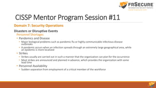 CISSP Mentor Program Session #11
Domain 7: Security Operations
Disasters or Disruptive Events
Personnel Shortages
• Pandemics and Disease
• Major biological problems such as pandemic flu or highly communicable infectious disease
outbreaks
• A pandemic occurs when an infection spreads through an extremely large geographical area, while
an epidemic is more localized
• Strikes
• Strikes usually are carried out in such a manner that the organization can plan for the occurrence
• Most strikes are announced and planned in advance, which provides the organization with some
lead time
• Personnel Availability
• Sudden separation from employment of a critical member of the workforce
 