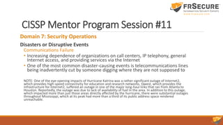 CISSP Mentor Program Session #11
Domain 7: Security Operations
Disasters or Disruptive Events
Communications Failure
• Increasing dependence of organizations on call centers, IP telephony, general
Internet access, and providing services via the Internet
• One of the most common disaster-causing events is telecommunications lines
being inadvertently cut by someone digging where they are not supposed to
NOTE: One of the eye-opening impacts of Hurricane Katrina was a rather significant outage of Internet2,
which provides high-speed connectivity for education and research networks. Qwest, which provides the
infrastructure for Internet2, suffered an outage in one of the major long-haul links that ran from Atlanta to
Houston. Reportedly, the outage was due to lack of availability of fuel in the area. In addition to this outage,
which impacted more than just those areas directly affected by the hurricane, there were substantial outages
throughout Mississippi, which at its peak had more than a third of its public address space rendered
unreachable.
 