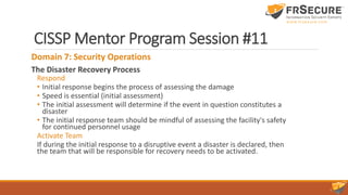 CISSP Mentor Program Session #11
Domain 7: Security Operations
The Disaster Recovery Process
Respond
• Initial response begins the process of assessing the damage
• Speed is essential (initial assessment)
• The initial assessment will determine if the event in question constitutes a
disaster
• The initial response team should be mindful of assessing the facility's safety
for continued personnel usage
Activate Team
If during the initial response to a disruptive event a disaster is declared, then
the team that will be responsible for recovery needs to be activated.
 
