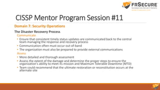 CISSP Mentor Program Session #11
Domain 7: Security Operations
The Disaster Recovery Process
Communicate
• Ensure that consistent timely status updates are communicated back to the central
team managing the response and recovery process
• Communication often must occur out-of-band
• The organization must also be prepared to provide external communications
Assess
• More detailed and thorough assessment
• Assess the extent of the damage and determine the proper steps to ensure the
organization's ability to meet its mission and Maximum Tolerable Downtime (MTD)
• Team could recommend that the ultimate restoration or reconstitution occurs at the
alternate site
 
