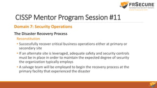 CISSP Mentor Program Session #11
Domain 7: Security Operations
The Disaster Recovery Process
Reconstitution
• Successfully recover critical business operations either at primary or
secondary site
• If an alternate site is leveraged, adequate safety and security controls
must be in place in order to maintain the expected degree of security
the organization typically employs
• A salvage team will be employed to begin the recovery process at the
primary facility that experienced the disaster
 