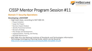 CISSP Mentor Program Session #11
Domain 7: Security Operations
Developing a BCP/DRP
• High-level steps, according to NIST 800-34:
• Project Initiation
• Scope the Project
• Business Impact Analysis
• Identify Preventive Controls
• Recovery Strategy
• Plan Design and Development
• Implementation, Training, and Testing
• BCP/DRP Maintenance
• NIST 800-34 is the National Institute of Standards and Technologies Information
Technology Contingency Planning Guide, which can be found at
http://csrc.nist.gov/publications/nistpubs/800-34/sp800-34.pdf.
 