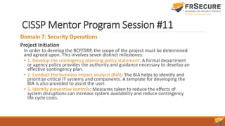 CISSP Mentor Program Session #11
Domain 7: Security Operations
Project Initiation
In order to develop the BCP/DRP, the scope of the project must be determined
and agreed upon. This involves seven distinct milestones:
• 1. Develop the contingency planning policy statement: A formal department
or agency policy provides the authority and guidance necessary to develop an
effective contingency plan.
• 2. Conduct the business impact analysis (BIA): The BIA helps to identify and
prioritize critical IT systems and components. A template for developing the
BIA is also provided to assist the user.
• 3. Identify preventive controls: Measures taken to reduce the effects of
system disruptions can increase system availability and reduce contingency
life cycle costs.
 