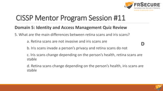 CISSP Mentor Program Session #11
Domain 5: Identity and Access Management Quiz Review
5. What are the main differences between retina scans and iris scans?
a. Retina scans are not invasive and iris scans are
b. Iris scans invade a person’s privacy and retina scans do not
c. Iris scans change depending on the person’s health, retina scans are
stable
d. Retina scans change depending on the person’s health, iris scans are
stable
D
 