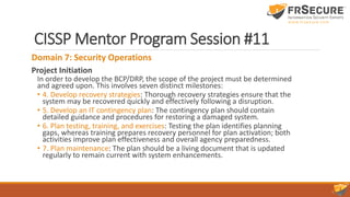 CISSP Mentor Program Session #11
Domain 7: Security Operations
Project Initiation
In order to develop the BCP/DRP, the scope of the project must be determined
and agreed upon. This involves seven distinct milestones:
• 4. Develop recovery strategies: Thorough recovery strategies ensure that the
system may be recovered quickly and effectively following a disruption.
• 5. Develop an IT contingency plan: The contingency plan should contain
detailed guidance and procedures for restoring a damaged system.
• 6. Plan testing, training, and exercises: Testing the plan identifies planning
gaps, whereas training prepares recovery personnel for plan activation; both
activities improve plan effectiveness and overall agency preparedness.
• 7. Plan maintenance: The plan should be a living document that is updated
regularly to remain current with system enhancements.
 